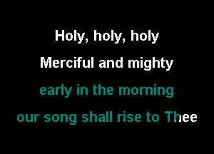 Holy, holy, holy
Merciful and mighty

early in the morning

our song shall rise to Thee