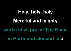 Holy, holy, holy
Merciful and mighty

works shall praise Thy Name

in Earth and sky and sea
