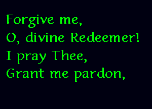 Forgive me,
O, divine Redeemer!

I pray Thee,
Grant me pardon,