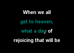 When we all
get to heaven,

what a day of

rejoicing that will be