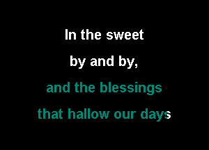 In the sweet
by and by,

and the blessings

that hallow our days