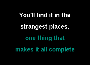 You'll find it in the
strangest places,

one thing that

makes it all complete