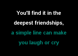 You'll find it in the

deepest friendships,

a simple line can make

you laugh or cry