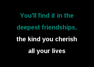 You'll find it in the

deepest friendships,

the kind you cherish

all your lives