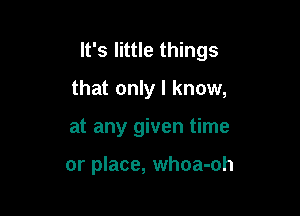 It's little things
that only I know,

at any given time

or place, whoa-oh