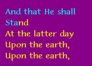And that He shall
Stand

At the latter day
Upon the earth,
Upon the earth,