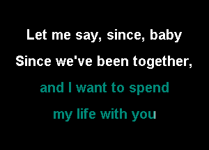 Let me say, since, baby

Since we've been together,

and I want to spend

my life with you