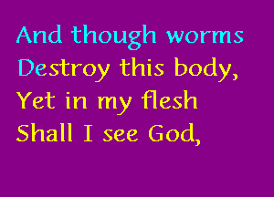 And though worms
Destroy this body,

Yet in my flesh
Shall I see God,