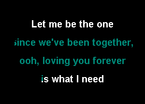 Let me be the one

since we've been together,

ooh, loving you forever

is what I need