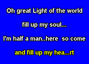 0h great Light of the world
fill up my soul...

I'm half a man..here so come

and fill up my hea...rt