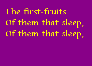 The first-fruits
Of them that sleep,

Of them that sleep,