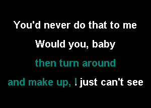 You'd never do that to me
Would you, baby

then turn around

and make up, I just can't see