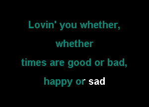 Lovin' you whether,

whether

times are good or bad,

happy or sad