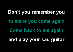 Don't you remember you
to make you come again
Come back to me again

and play your sad guitar