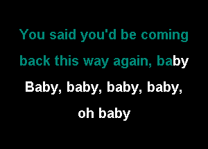 You said you'd be coming

back this way again, baby

Baby, baby, baby, baby,
oh baby