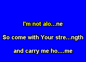 I'm not alo...ne

So come with Your stre...ngth

and carry me ho....me