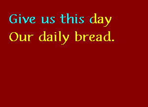 Give us this day
Our daily bread.