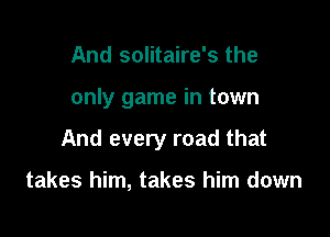 And solitaire's the

only game in town

And every road that

takes him, takes him down