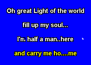 0h great Light of the world
fill up my soul...

l'n. half a man..here 1

and carry me ho....me