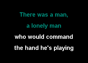 There was a man,
a lonely man

who would command

the hand he's playing