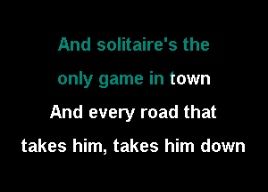 And solitaire's the

only game in town

And every road that

takes him, takes him down