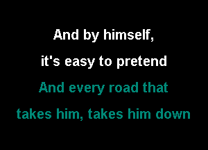 And by himself,

it's easy to pretend

And every road that

takes him, takes him down