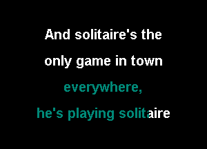 And solitaire's the
only game in town

everywhere,

he's playing solitaire