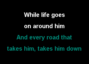 While life goes

on around him
And every road that

takes him, takes him down