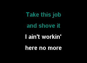 Take this job

and shove it
I ain't workin'

here no more