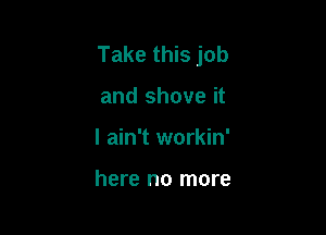 Take this job

and shove it
I ain't workin'

here no more