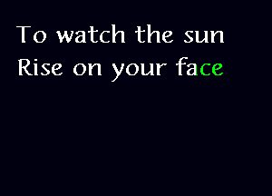 To watch the sun
Rise on your face