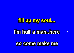 fill up my soul...

I'm half a man..here 1

so come make me