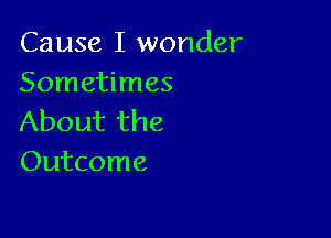 Cause I wonder
Sometimes

About the
Outcome