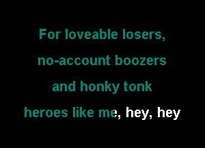 For loveable losers,
no-account boozers

and honky tonk

heroes like me, hey, hey