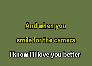 And when you

smile for the camera

I know I'll love you better