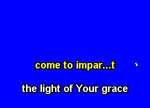 come to impar...t

the light of Your grace
