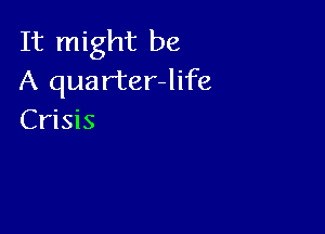 It might be
A quarter-Iife

Crisis