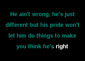 He ain't wrong, he's just
different but his pride won't
let him do things to make

you think he's right