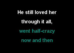 He still loved her
through it all,

went haIf-crazy

now and then