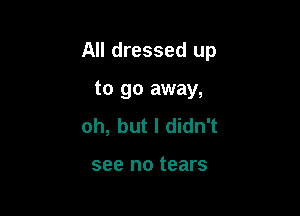 All dressed up

to go away,
oh, but I didn't

see no tears