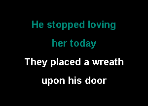 He stopped loving

hertoday
They placed a wreath

upon his door