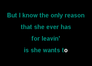 But I know the only reason

that she ever has
for leavin'

is she wants to