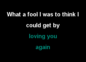 What a fool I was to think I
could get by

loving you

again