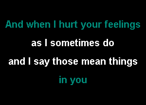 And when I hurt your feelings

as I sometimes do

and I say those mean things

in you