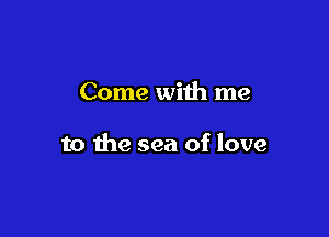 Come with me

to the sea of love