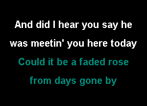 And did I hear you say he
was meetin' you here today

Could it be a faded rose

from days gone by