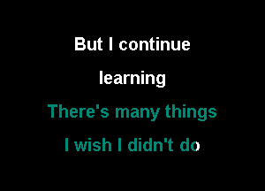 But I continue

learning

There's many things
I wish I didn't do