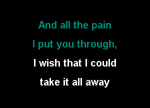 And all the pain

I put you through,

I wish that I could

take it all away