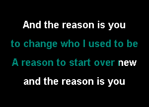 And the reason is you
to change who I used to be

A reason to start over new

and the reason is you