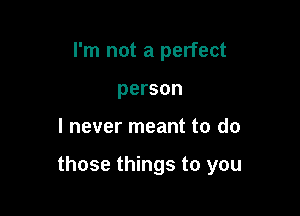 I'm not a perfect
person

I never meant to do

those things to you
